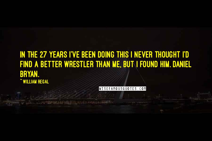 William Regal Quotes: In the 27 years I've been doing this I never thought I'd find a better wrestler than me, but I found him. Daniel Bryan.