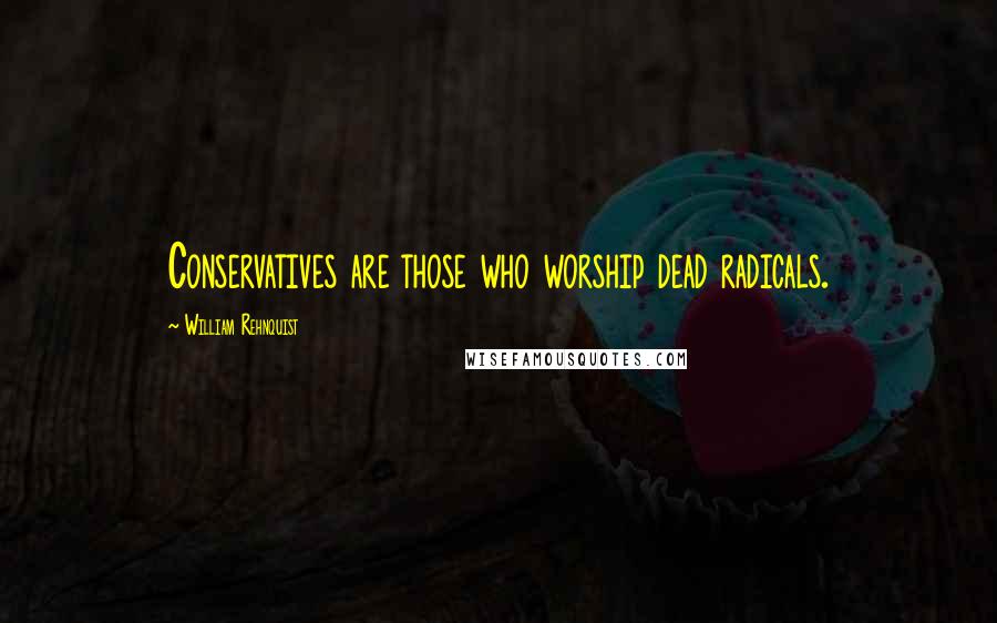 William Rehnquist Quotes: Conservatives are those who worship dead radicals.