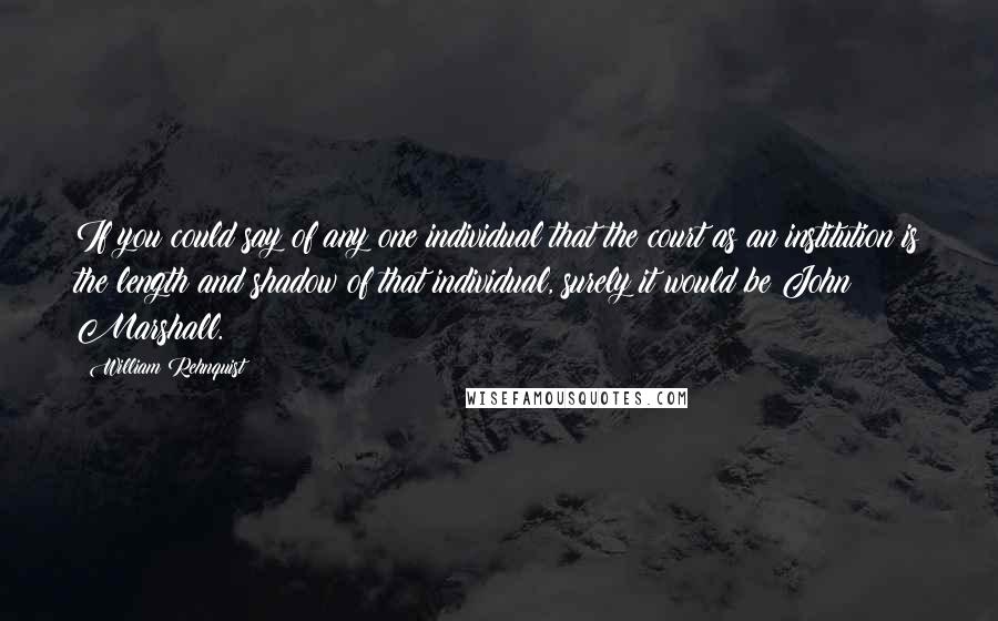 William Rehnquist Quotes: If you could say of any one individual that the court as an institution is the length and shadow of that individual, surely it would be John Marshall.