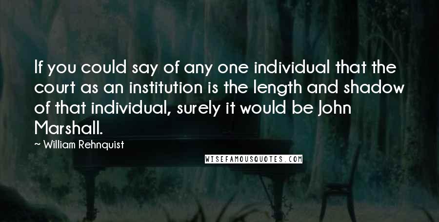 William Rehnquist Quotes: If you could say of any one individual that the court as an institution is the length and shadow of that individual, surely it would be John Marshall.