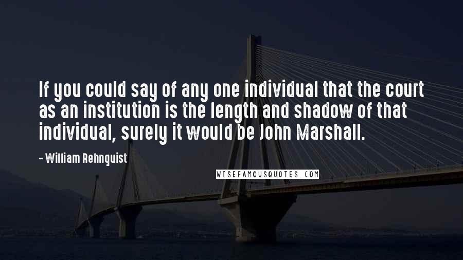 William Rehnquist Quotes: If you could say of any one individual that the court as an institution is the length and shadow of that individual, surely it would be John Marshall.