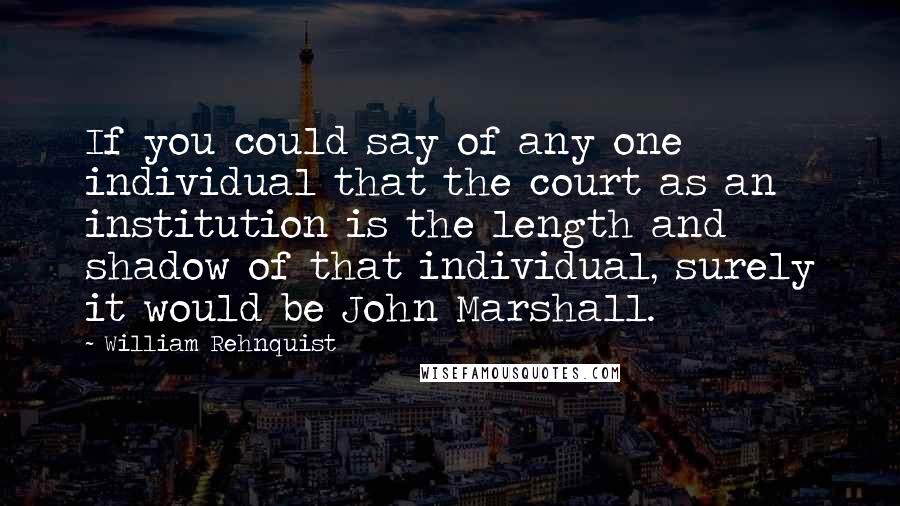 William Rehnquist Quotes: If you could say of any one individual that the court as an institution is the length and shadow of that individual, surely it would be John Marshall.