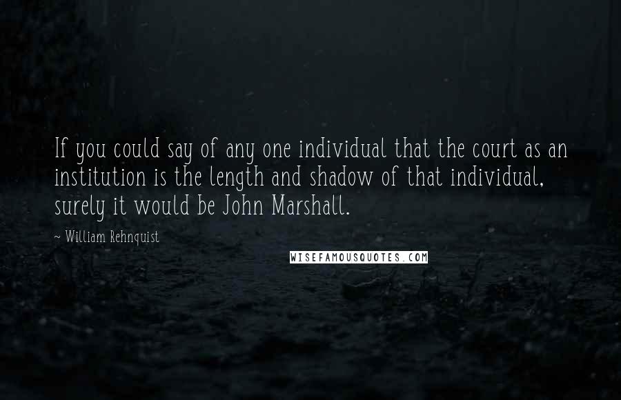 William Rehnquist Quotes: If you could say of any one individual that the court as an institution is the length and shadow of that individual, surely it would be John Marshall.