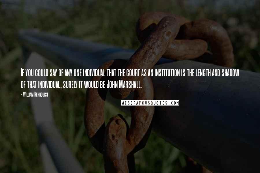 William Rehnquist Quotes: If you could say of any one individual that the court as an institution is the length and shadow of that individual, surely it would be John Marshall.