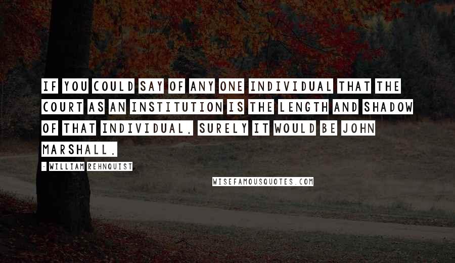 William Rehnquist Quotes: If you could say of any one individual that the court as an institution is the length and shadow of that individual, surely it would be John Marshall.