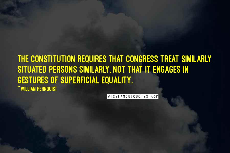 William Rehnquist Quotes: The Constitution requires that Congress treat similarly situated persons similarly, not that it engages in gestures of superficial equality.