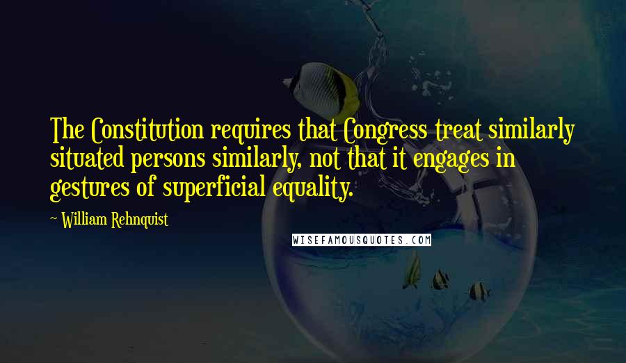 William Rehnquist Quotes: The Constitution requires that Congress treat similarly situated persons similarly, not that it engages in gestures of superficial equality.