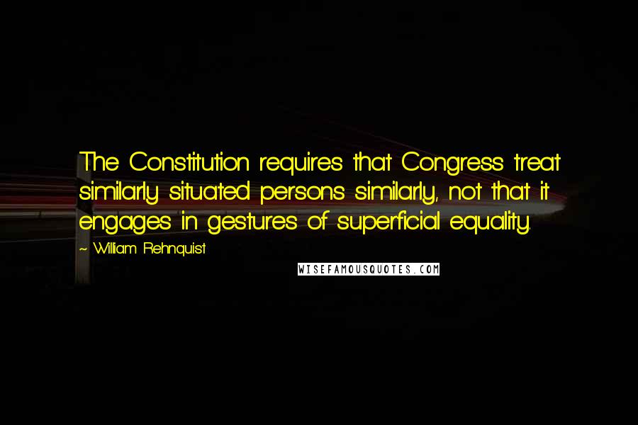 William Rehnquist Quotes: The Constitution requires that Congress treat similarly situated persons similarly, not that it engages in gestures of superficial equality.