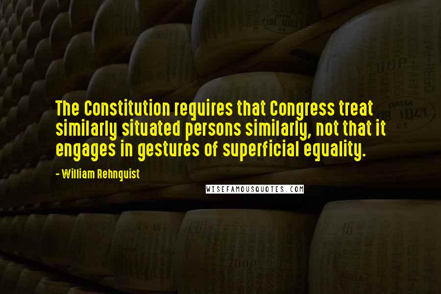 William Rehnquist Quotes: The Constitution requires that Congress treat similarly situated persons similarly, not that it engages in gestures of superficial equality.