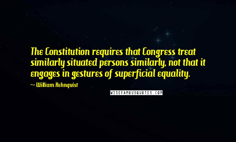 William Rehnquist Quotes: The Constitution requires that Congress treat similarly situated persons similarly, not that it engages in gestures of superficial equality.