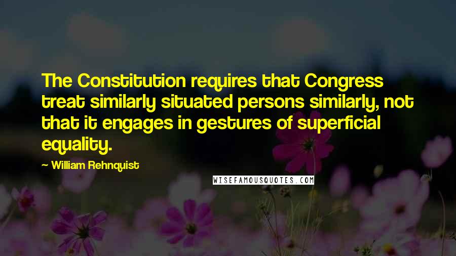 William Rehnquist Quotes: The Constitution requires that Congress treat similarly situated persons similarly, not that it engages in gestures of superficial equality.