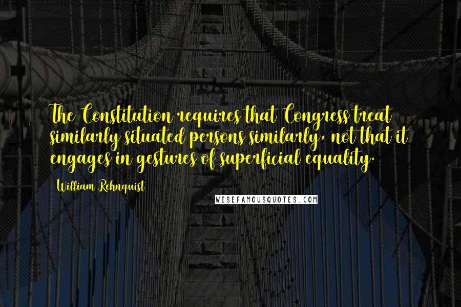 William Rehnquist Quotes: The Constitution requires that Congress treat similarly situated persons similarly, not that it engages in gestures of superficial equality.