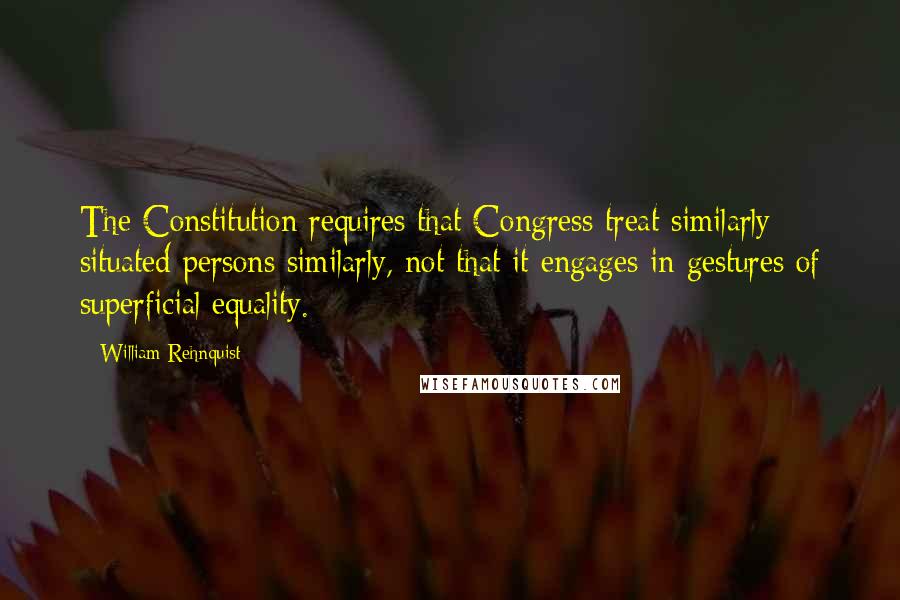 William Rehnquist Quotes: The Constitution requires that Congress treat similarly situated persons similarly, not that it engages in gestures of superficial equality.