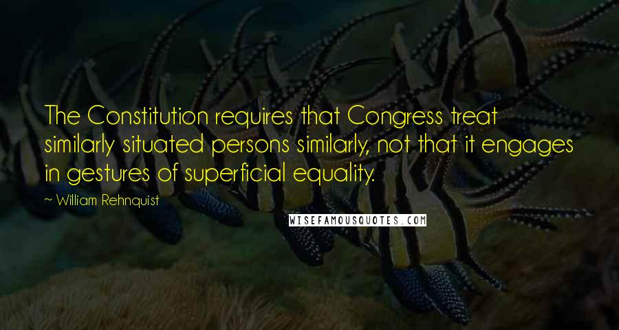 William Rehnquist Quotes: The Constitution requires that Congress treat similarly situated persons similarly, not that it engages in gestures of superficial equality.