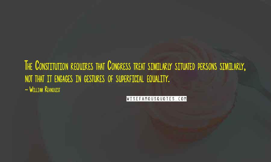 William Rehnquist Quotes: The Constitution requires that Congress treat similarly situated persons similarly, not that it engages in gestures of superficial equality.