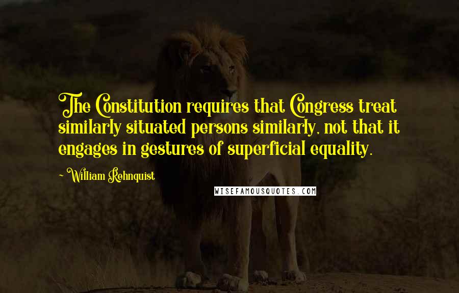 William Rehnquist Quotes: The Constitution requires that Congress treat similarly situated persons similarly, not that it engages in gestures of superficial equality.