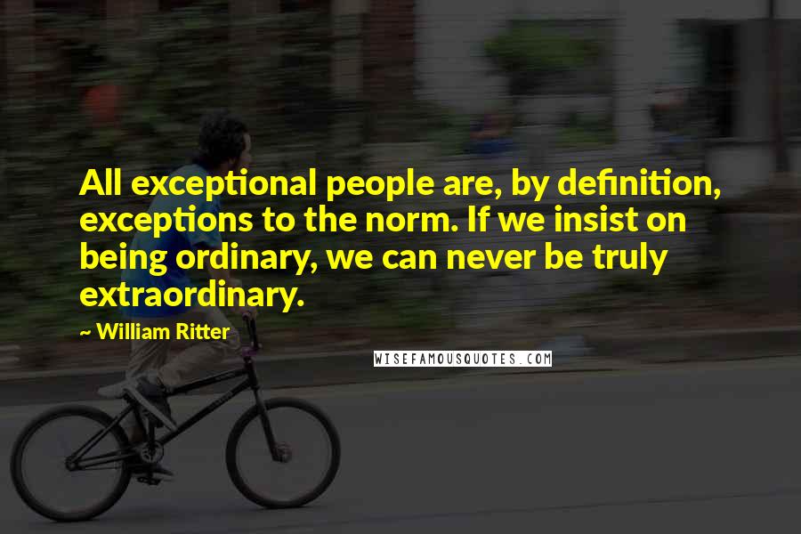 William Ritter Quotes: All exceptional people are, by definition, exceptions to the norm. If we insist on being ordinary, we can never be truly extraordinary.