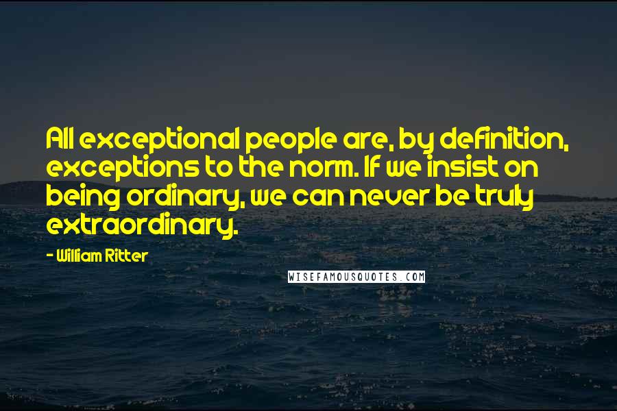 William Ritter Quotes: All exceptional people are, by definition, exceptions to the norm. If we insist on being ordinary, we can never be truly extraordinary.