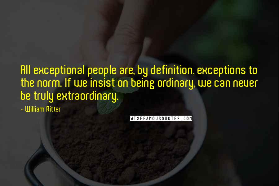 William Ritter Quotes: All exceptional people are, by definition, exceptions to the norm. If we insist on being ordinary, we can never be truly extraordinary.