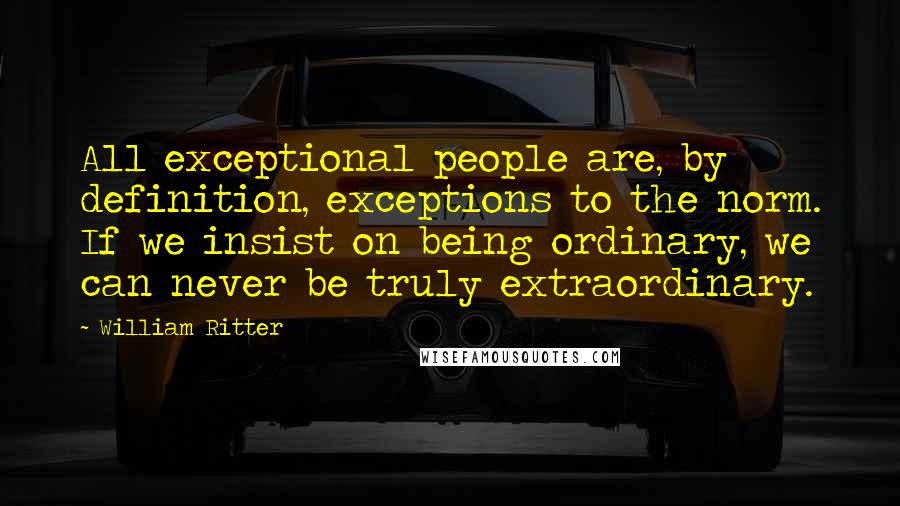 William Ritter Quotes: All exceptional people are, by definition, exceptions to the norm. If we insist on being ordinary, we can never be truly extraordinary.