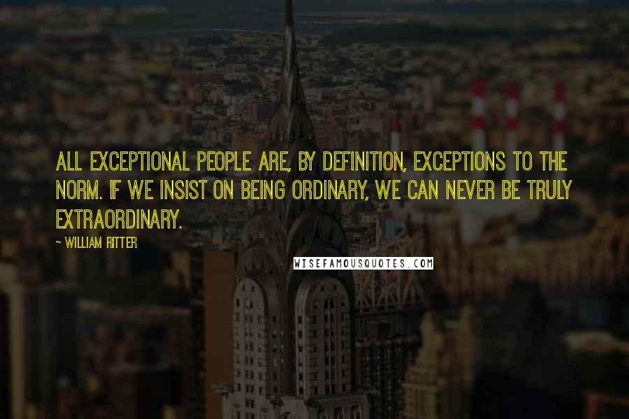 William Ritter Quotes: All exceptional people are, by definition, exceptions to the norm. If we insist on being ordinary, we can never be truly extraordinary.
