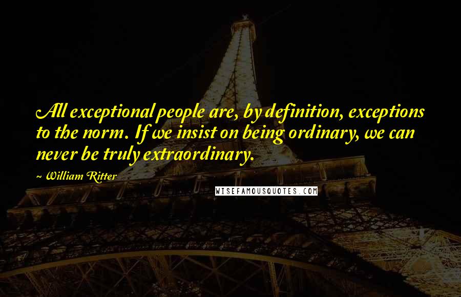 William Ritter Quotes: All exceptional people are, by definition, exceptions to the norm. If we insist on being ordinary, we can never be truly extraordinary.