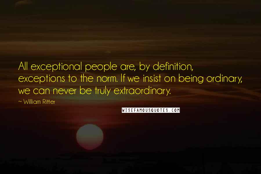 William Ritter Quotes: All exceptional people are, by definition, exceptions to the norm. If we insist on being ordinary, we can never be truly extraordinary.