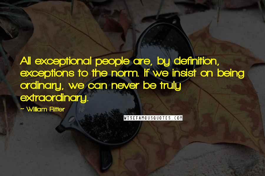 William Ritter Quotes: All exceptional people are, by definition, exceptions to the norm. If we insist on being ordinary, we can never be truly extraordinary.
