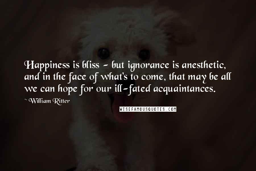 William Ritter Quotes: Happiness is bliss - but ignorance is anesthetic, and in the face of what's to come, that may be all we can hope for our ill-fated acquaintances.