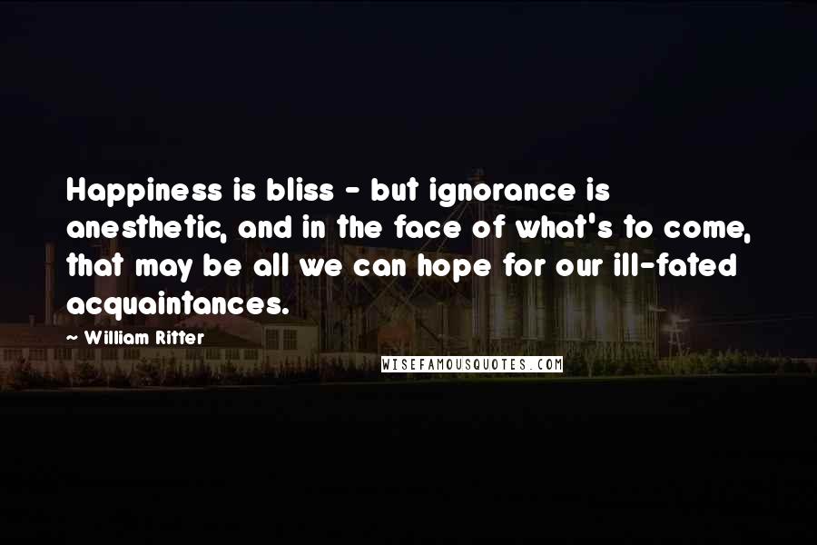 William Ritter Quotes: Happiness is bliss - but ignorance is anesthetic, and in the face of what's to come, that may be all we can hope for our ill-fated acquaintances.