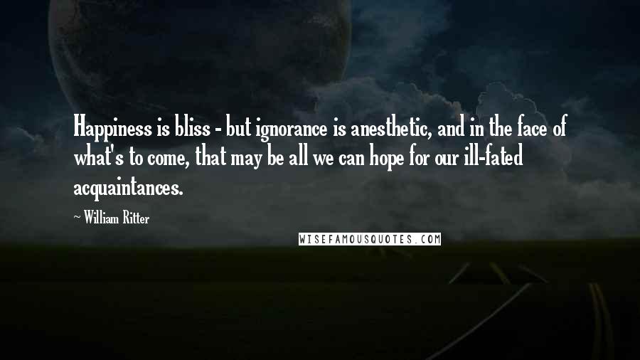 William Ritter Quotes: Happiness is bliss - but ignorance is anesthetic, and in the face of what's to come, that may be all we can hope for our ill-fated acquaintances.