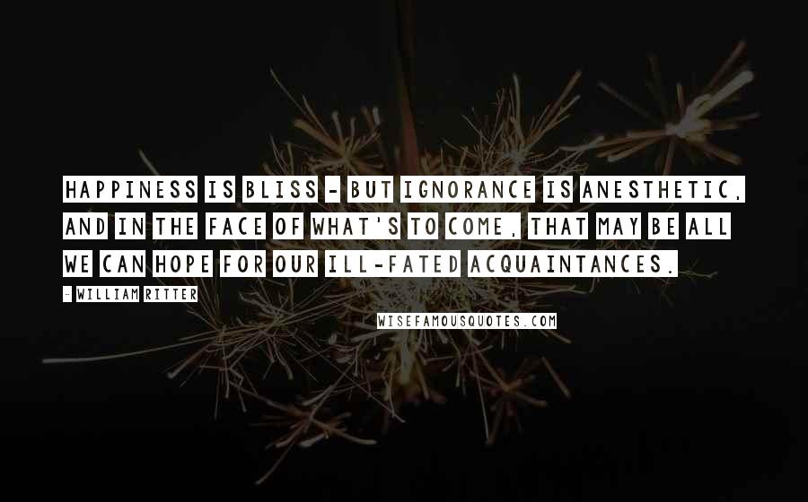 William Ritter Quotes: Happiness is bliss - but ignorance is anesthetic, and in the face of what's to come, that may be all we can hope for our ill-fated acquaintances.