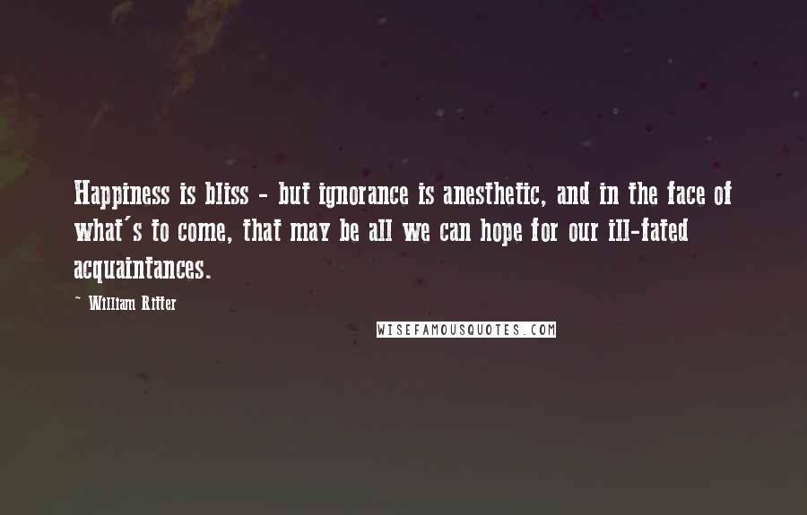 William Ritter Quotes: Happiness is bliss - but ignorance is anesthetic, and in the face of what's to come, that may be all we can hope for our ill-fated acquaintances.