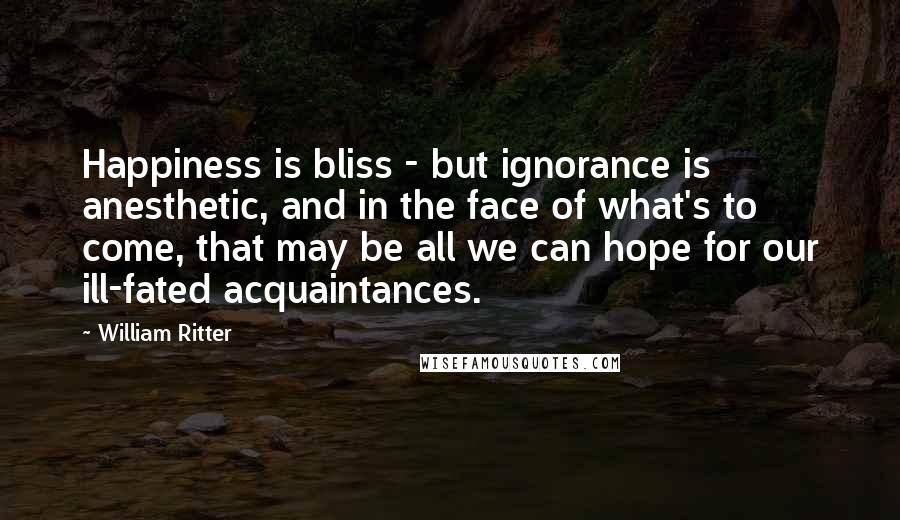 William Ritter Quotes: Happiness is bliss - but ignorance is anesthetic, and in the face of what's to come, that may be all we can hope for our ill-fated acquaintances.