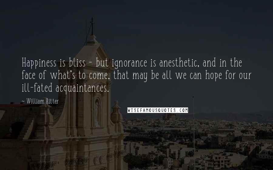 William Ritter Quotes: Happiness is bliss - but ignorance is anesthetic, and in the face of what's to come, that may be all we can hope for our ill-fated acquaintances.