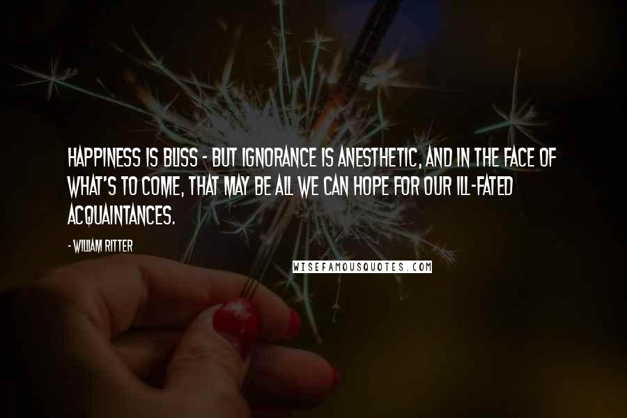 William Ritter Quotes: Happiness is bliss - but ignorance is anesthetic, and in the face of what's to come, that may be all we can hope for our ill-fated acquaintances.
