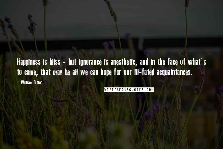 William Ritter Quotes: Happiness is bliss - but ignorance is anesthetic, and in the face of what's to come, that may be all we can hope for our ill-fated acquaintances.