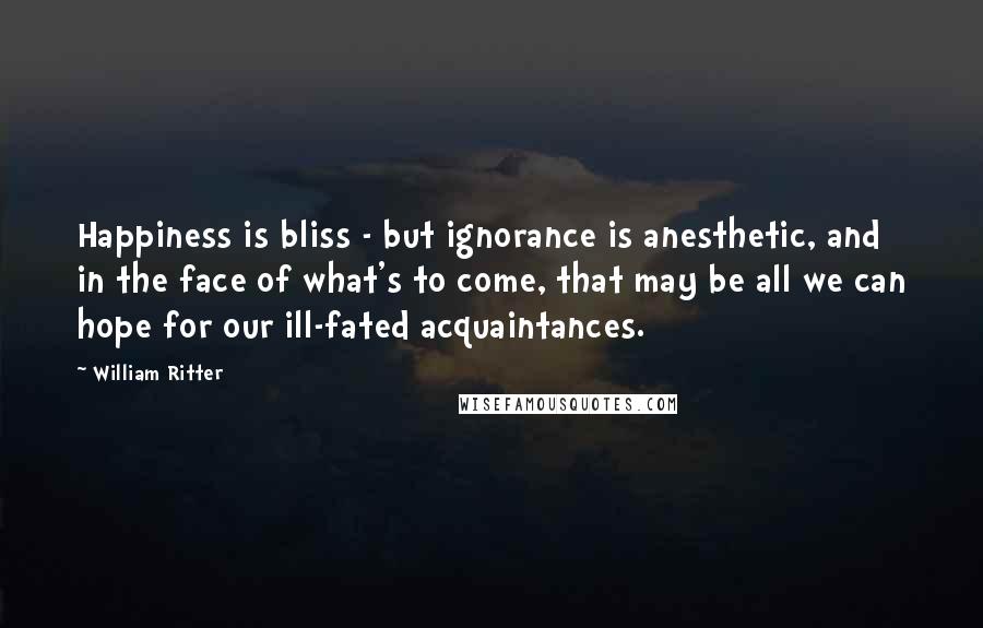 William Ritter Quotes: Happiness is bliss - but ignorance is anesthetic, and in the face of what's to come, that may be all we can hope for our ill-fated acquaintances.