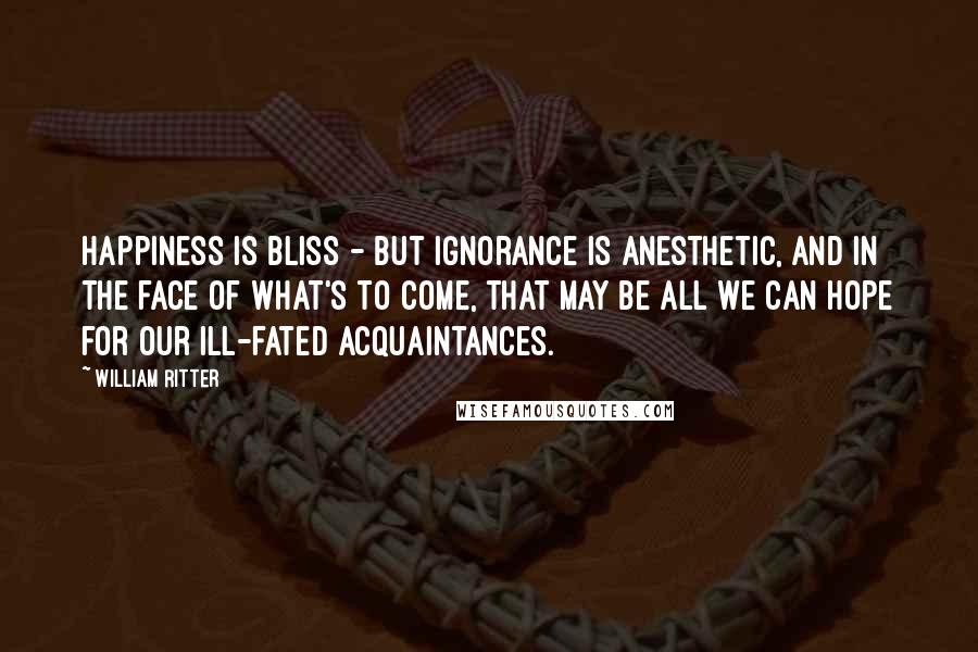 William Ritter Quotes: Happiness is bliss - but ignorance is anesthetic, and in the face of what's to come, that may be all we can hope for our ill-fated acquaintances.