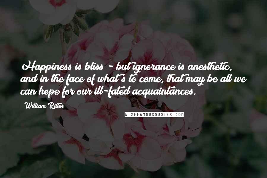 William Ritter Quotes: Happiness is bliss - but ignorance is anesthetic, and in the face of what's to come, that may be all we can hope for our ill-fated acquaintances.