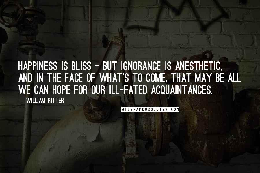 William Ritter Quotes: Happiness is bliss - but ignorance is anesthetic, and in the face of what's to come, that may be all we can hope for our ill-fated acquaintances.