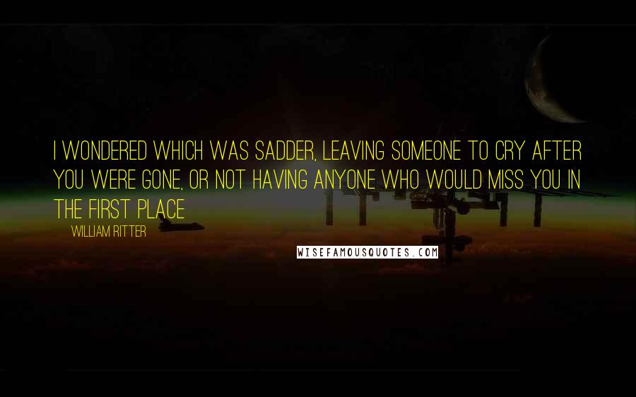 William Ritter Quotes: I wondered which was sadder, leaving someone to cry after you were gone, or not having anyone who would miss you in the first place