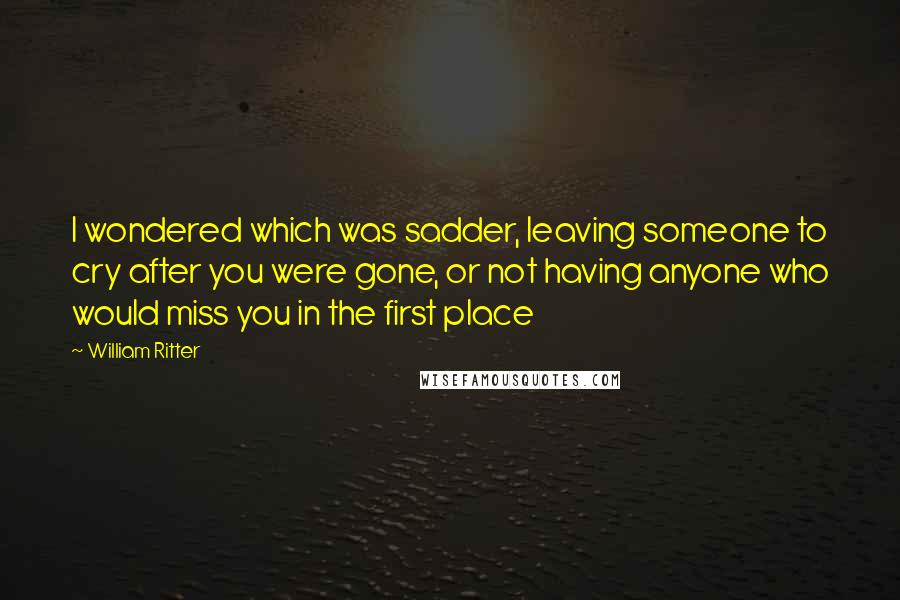 William Ritter Quotes: I wondered which was sadder, leaving someone to cry after you were gone, or not having anyone who would miss you in the first place
