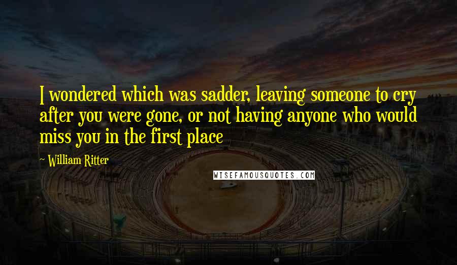 William Ritter Quotes: I wondered which was sadder, leaving someone to cry after you were gone, or not having anyone who would miss you in the first place