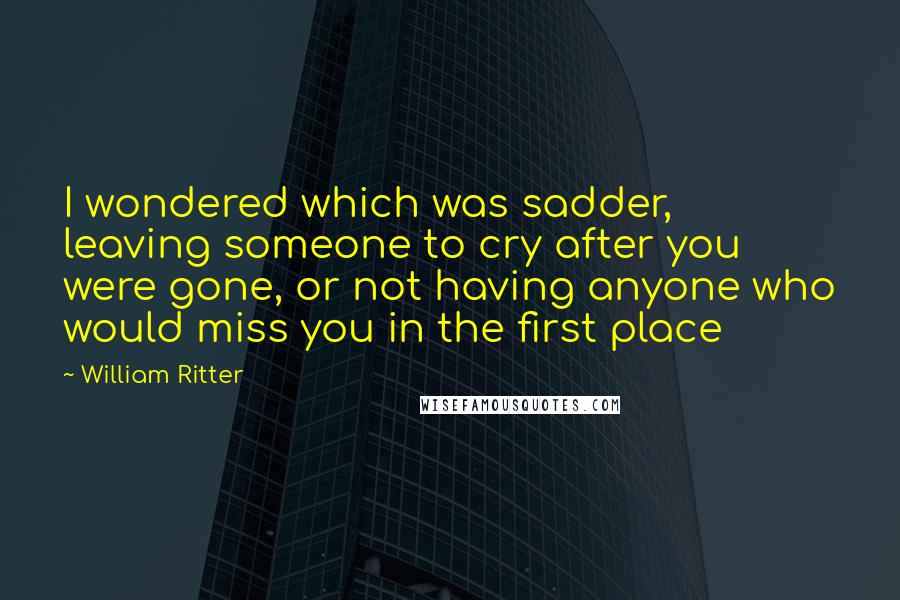 William Ritter Quotes: I wondered which was sadder, leaving someone to cry after you were gone, or not having anyone who would miss you in the first place