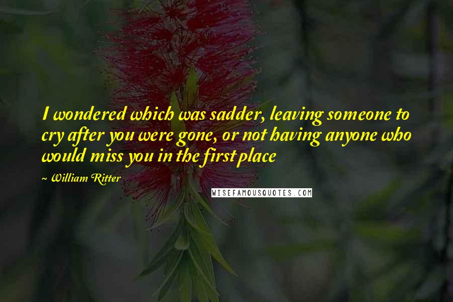 William Ritter Quotes: I wondered which was sadder, leaving someone to cry after you were gone, or not having anyone who would miss you in the first place