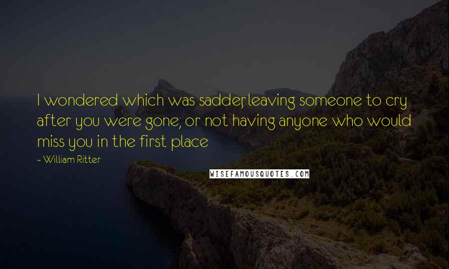 William Ritter Quotes: I wondered which was sadder, leaving someone to cry after you were gone, or not having anyone who would miss you in the first place