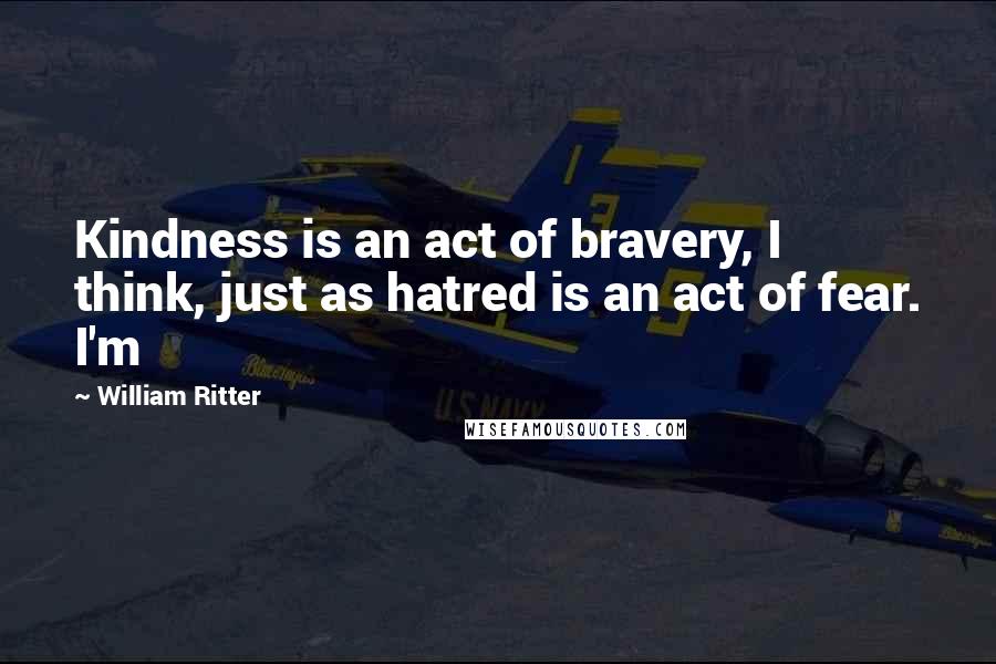 William Ritter Quotes: Kindness is an act of bravery, I think, just as hatred is an act of fear. I'm