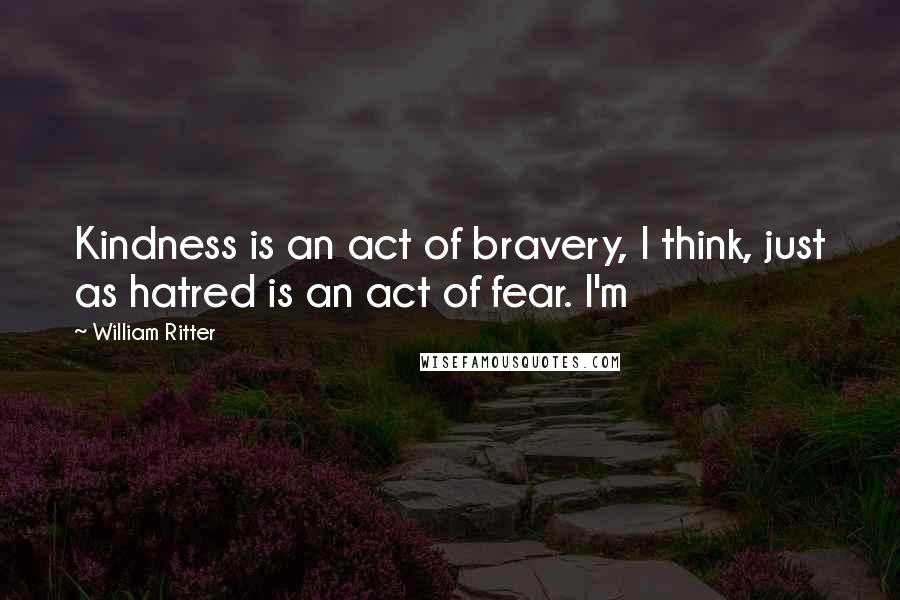 William Ritter Quotes: Kindness is an act of bravery, I think, just as hatred is an act of fear. I'm