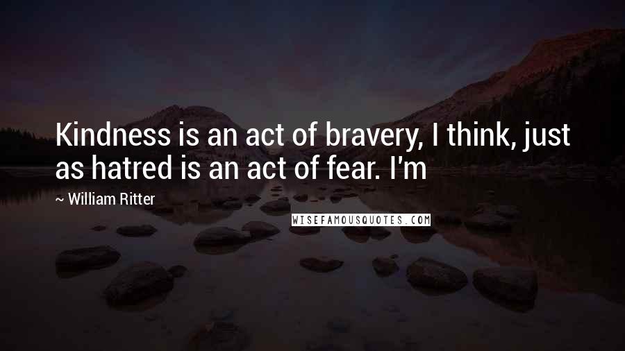 William Ritter Quotes: Kindness is an act of bravery, I think, just as hatred is an act of fear. I'm